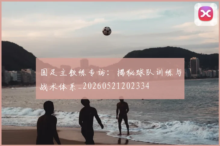 国足主教练专访：揭秘球队训练与战术体系_20260521202334