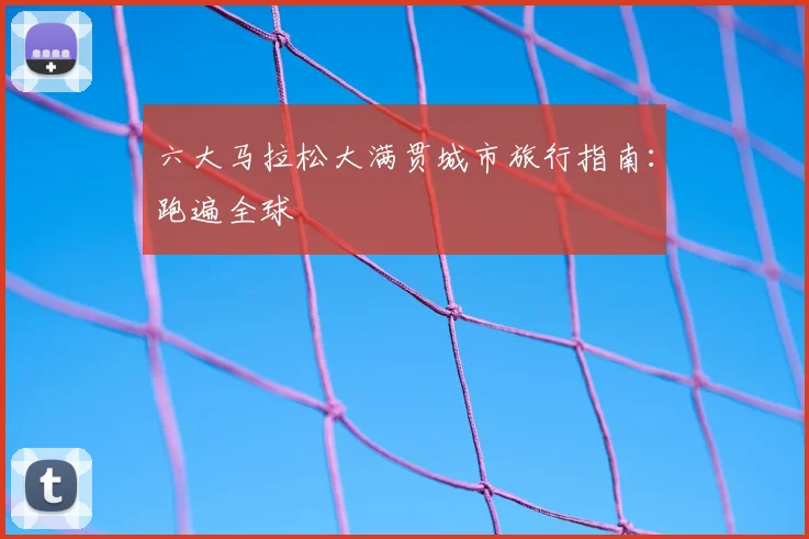 六大马拉松大满贯城市旅行指南：跑遍全球