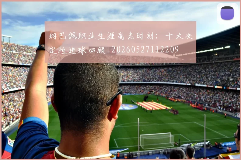 姆巴佩职业生涯高光时刻:十大决定性进球回顾_20260527112209
