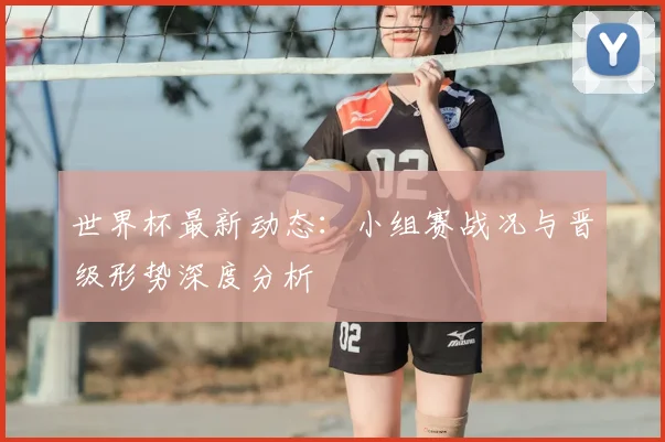 世界杯最新动态:小组赛战况与晋级形势深度分析