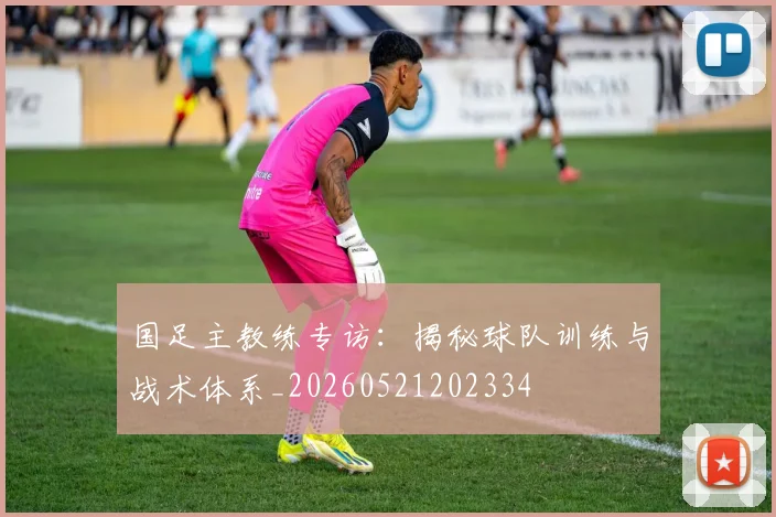 国足主教练专访：揭秘球队训练与战术体系_20260521202334