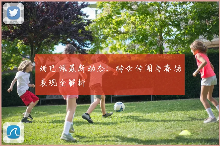 姆巴佩最新动态：转会传闻与赛场表现全解析
